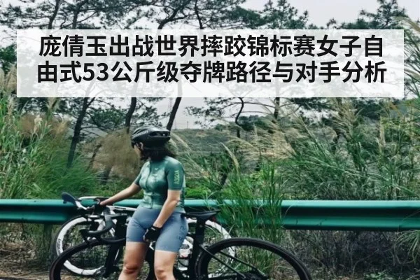 庞倩玉出战世界摔跤锦标赛女子自由式53公斤级夺牌路径与对手分析