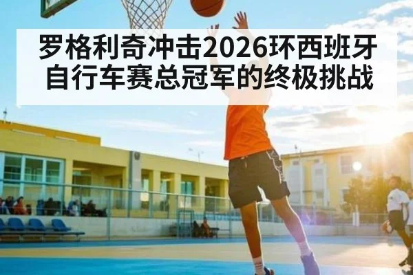 罗格利奇冲击2026环西班牙自行车赛总冠军的终极挑战