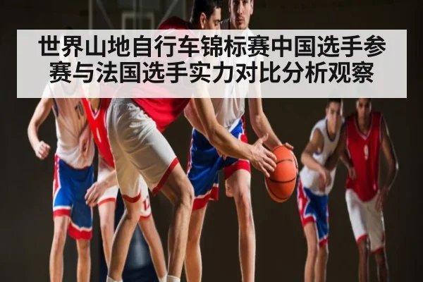 世界山地自行车锦标赛中国选手参赛与法国选手实力对比分析观察